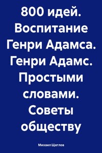 800 идей. Воспитание Генри Адамса. Генри Адамс. Простыми словами. Советы обществу